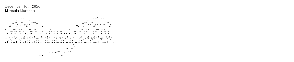 December 15th 2025
Missoula Montana

　　　　, -'""'- ､　　　　　　　　　　　　　　　　　　　　_,.．-'''"~""'''　‐
　　, -'"::.;;'' ;;:;: :::''"'- ､　　　　　　　　　　　　　_,..､-''"::.;;'' ;;:;: :::''::.;;'' ;;
, -'"::.;;'' ;;:;: :::''::.;;'' ;;:;: :::''"'- ､　　　　　　_,,.-‐''"::.;;'' ;;:;: :::''::.;;'' ;;:;: :::''::
：、;:;":;";`;:;"：、;:;":;";`;:;"：、;:;":;";`;:;"：、：、;:;":;";`;:;"：、;:;":;";`;:;";`;
,.;；:｡;:；;:：､;,.;；:｡;:；;:：､;,.;；:｡;:；;:：､;,.;；:｡;:；;:：,.;；:｡;:；;:：､;,.;；:｡;:；;:：､;｡;:；;:：;
,.;i；';.,,,.;i；';.,,,.;i；';.,,,.;i；';.,,,.;i；';.,,,.;i；';.,,,.;i；';.,,,.;i；';.,,,.;i；';.,,,.;i；';.,,,.;i；';.,,,.;i；';.,,
　　　　　　　　　　　　　　　　　　　　　　　', "ﾞ;
　　　　　　　　　　　　　　　　　　　_,,.-‐''"_,,ﾞﾞ
　　　　　　　　　　　__,,.. ．-‐'''""~　,,.. '''"